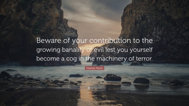 Heather Marsh Quote: “Beware of your contribution to the growing banality of evil lest you yourself become a cog in the machinery of terror.”