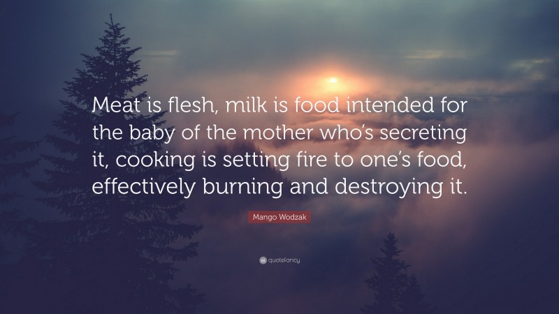 Mango Wodzak Quote: “Meat is flesh, milk is food intended for the baby of the mother who’s secreting it, cooking is setting fire to one’s food, effectively burning and destroying it.”