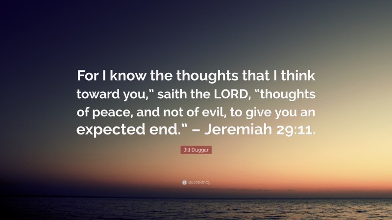 Jill Duggar Quote: “For I know the thoughts that I think toward you,” saith the LORD, “thoughts of peace, and not of evil, to give you an expected end.” – Jeremiah 29:11.”