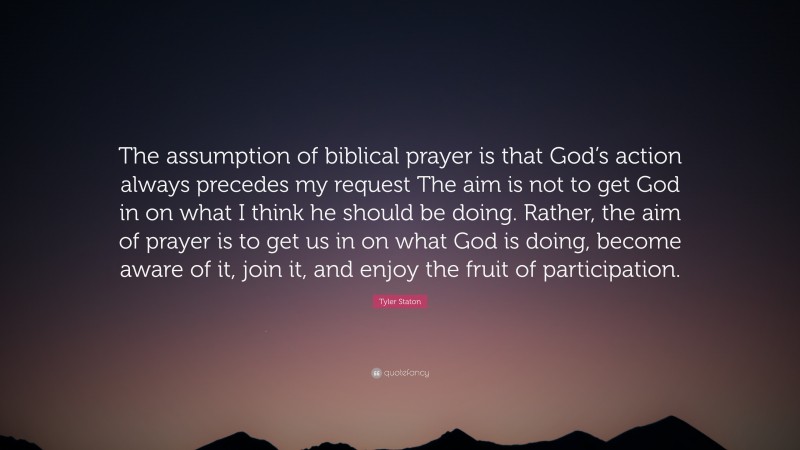 Tyler Staton Quote: “The assumption of biblical prayer is that God’s action always precedes my request The aim is not to get God in on what I think he should be doing. Rather, the aim of prayer is to get us in on what God is doing, become aware of it, join it, and enjoy the fruit of participation.”