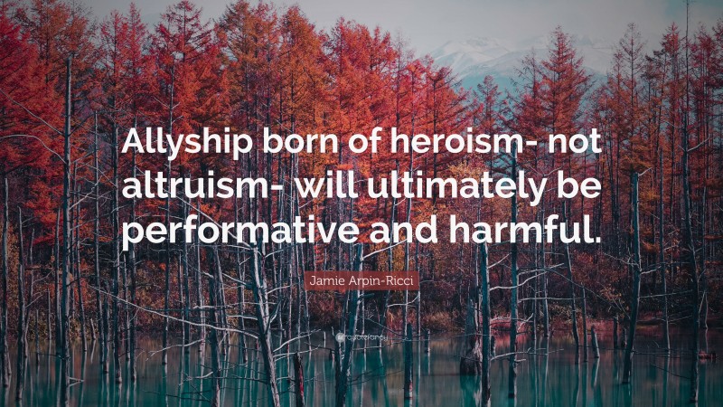 Jamie Arpin-Ricci Quote: “Allyship born of heroism- not altruism- will ultimately be performative and harmful.”