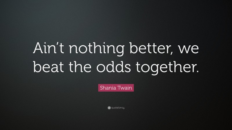 Shania Twain Quote: “Ain’t nothing better, we beat the odds together.”