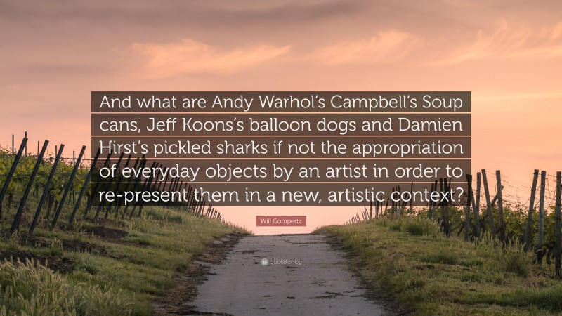 Will Gompertz Quote: “And what are Andy Warhol’s Campbell’s Soup cans, Jeff Koons’s balloon dogs and Damien Hirst’s pickled sharks if not the appropriation of everyday objects by an artist in order to re-present them in a new, artistic context?”