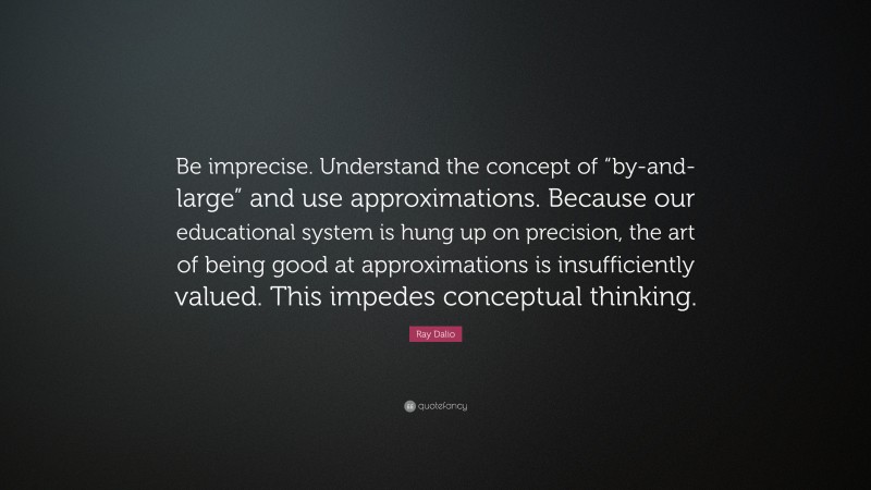 Ray Dalio Quote: “Be imprecise. Understand the concept of “by-and-large” and use approximations. Because our educational system is hung up on precision, the art of being good at approximations is insufficiently valued. This impedes conceptual thinking.”