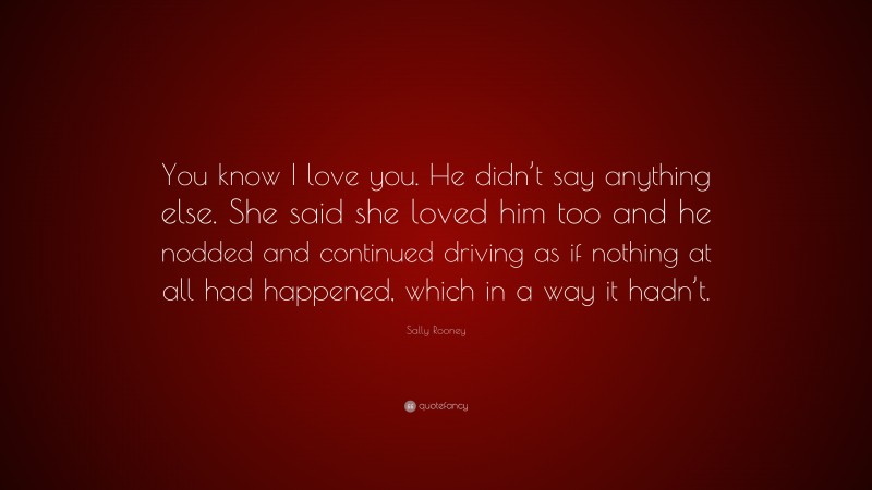 Sally Rooney Quote: “You know I love you. He didn’t say anything else. She said she loved him too and he nodded and continued driving as if nothing at all had happened, which in a way it hadn’t.”