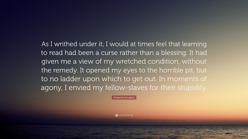 Frederick Douglass Quote: “As I writhed under it, I would at times feel that learning to read had been a curse rather than a blessing. It had given me a view of my wretched condition, without the remedy. It opened my eyes to the horrible pit, but to no ladder upon which to get out. In moments of agony, I envied my fellow-slaves for their stupidity.”