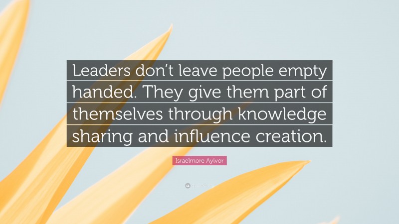 Israelmore Ayivor Quote: “Leaders don’t leave people empty handed. They give them part of themselves through knowledge sharing and influence creation.”