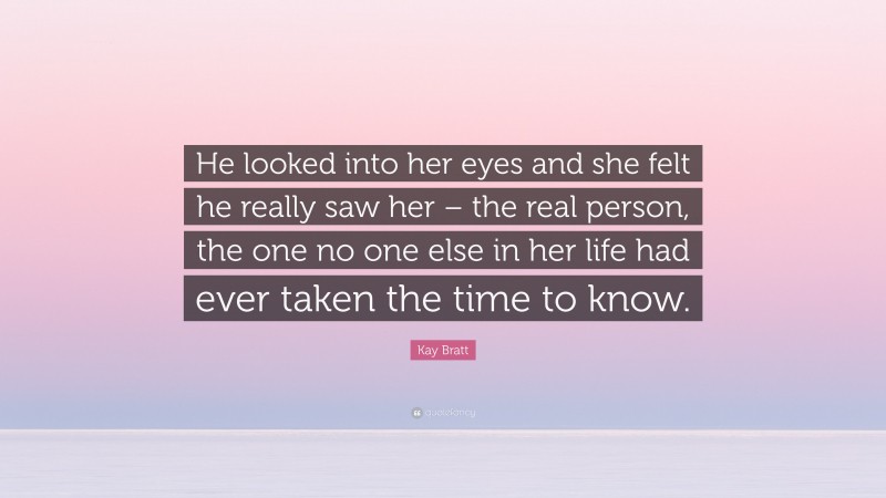 Kay Bratt Quote: “He looked into her eyes and she felt he really saw her – the real person, the one no one else in her life had ever taken the time to know.”