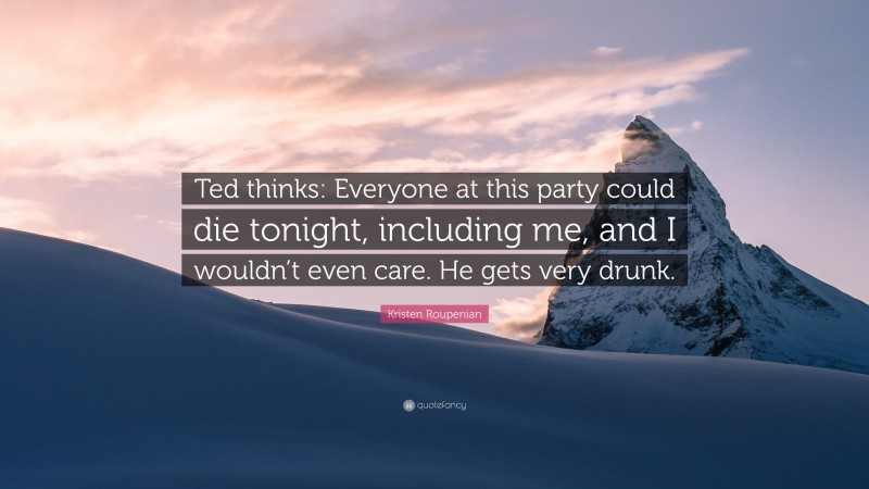 Kristen Roupenian Quote: “Ted thinks: Everyone at this party could die tonight, including me, and I wouldn’t even care. He gets very drunk.”