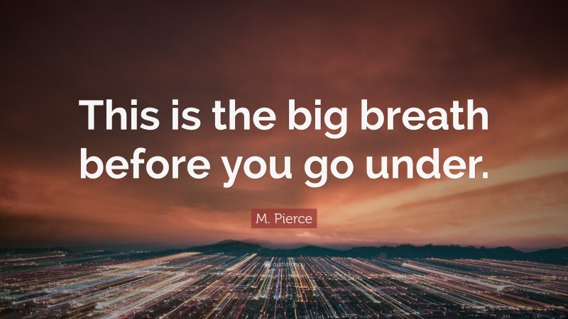 M. Pierce Quote: “This is the big breath before you go under.”