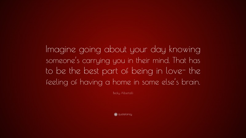 Becky Albertalli Quote: “Imagine going about your day knowing someone’s carrying you in their mind. That has to be the best part of being in love- the feeling of having a home in some else’s brain.”