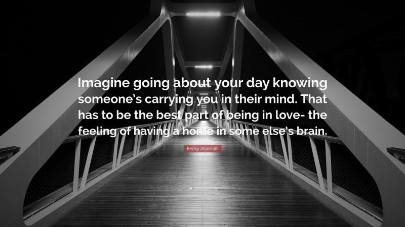 Becky Albertalli Quote: “Imagine going about your day knowing someone’s carrying you in their mind. That has to be the best part of being in love- the feeling of having a home in some else’s brain.”