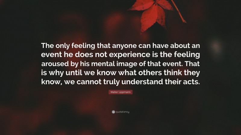 Walter Lippmann Quote: “The only feeling that anyone can have about an event he does not experience is the feeling aroused by his mental image of that event. That is why until we know what others think they know, we cannot truly understand their acts.”