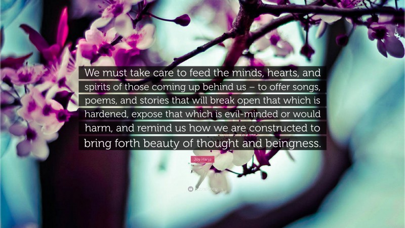 Joy Harjo Quote: “We must take care to feed the minds, hearts, and spirits of those coming up behind us – to offer songs, poems, and stories that will break open that which is hardened, expose that which is evil-minded or would harm, and remind us how we are constructed to bring forth beauty of thought and beingness.”