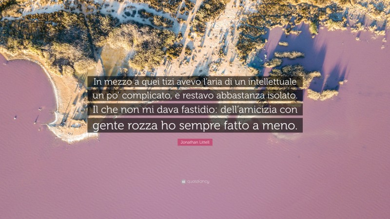 Jonathan Littell Quote: “In mezzo a quei tizi avevo l’aria di un intellettuale un po’ complicato, e restavo abbastanza isolato. Il che non mi dava fastidio: dell’amicizia con gente rozza ho sempre fatto a meno.”