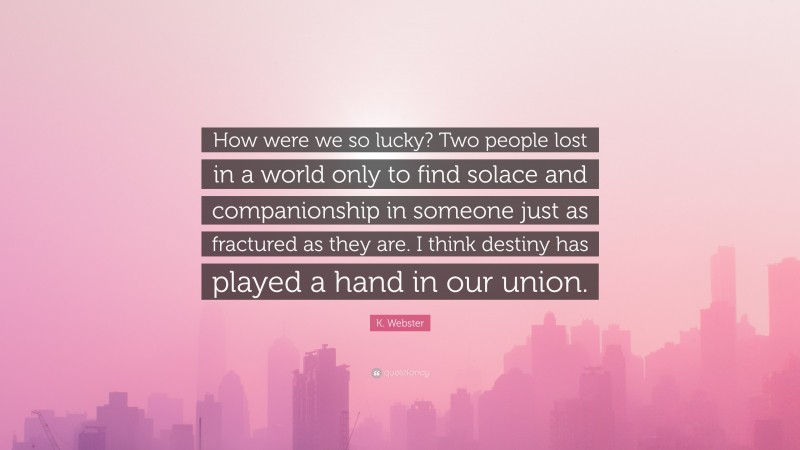 K. Webster Quote: “How were we so lucky? Two people lost in a world only to find solace and companionship in someone just as fractured as they are. I think destiny has played a hand in our union.”