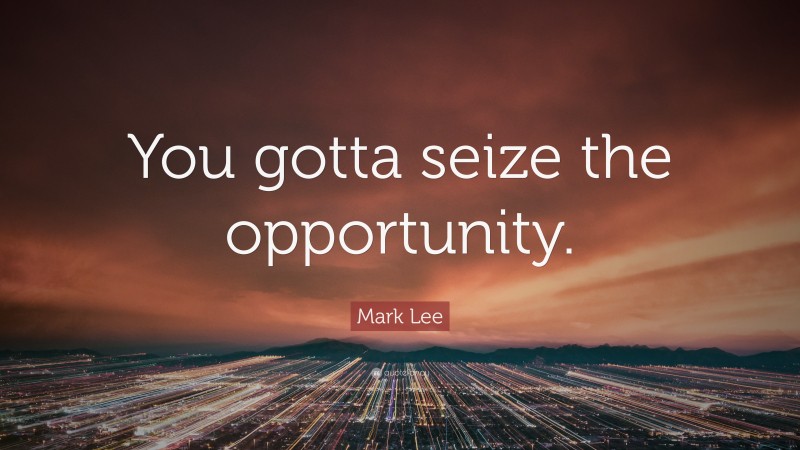 Mark Lee Quote: “You gotta seize the opportunity.”