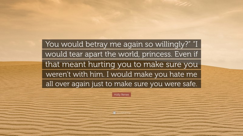 Holly Renee Quote: “You would betray me again so willingly?” “I would tear apart the world, princess. Even if that meant hurting you to make sure you weren’t with him. I would make you hate me all over again just to make sure you were safe.”