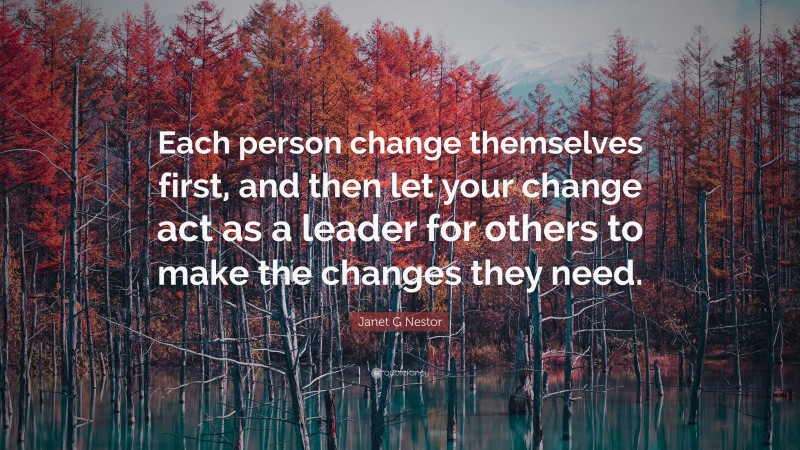 Janet G Nestor Quote: “Each person change themselves first, and then let your change act as a leader for others to make the changes they need.”