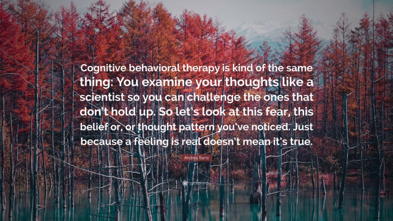 Andrea Bartz Quote: “Cognitive behavioral therapy is kind of the same thing: You examine your thoughts like a scientist so you can challenge the ones that don’t hold up. So let’s look at this fear, this belief or, or thought pattern you’ve noticed. Just because a feeling is real doesn’t mean it’s true.”