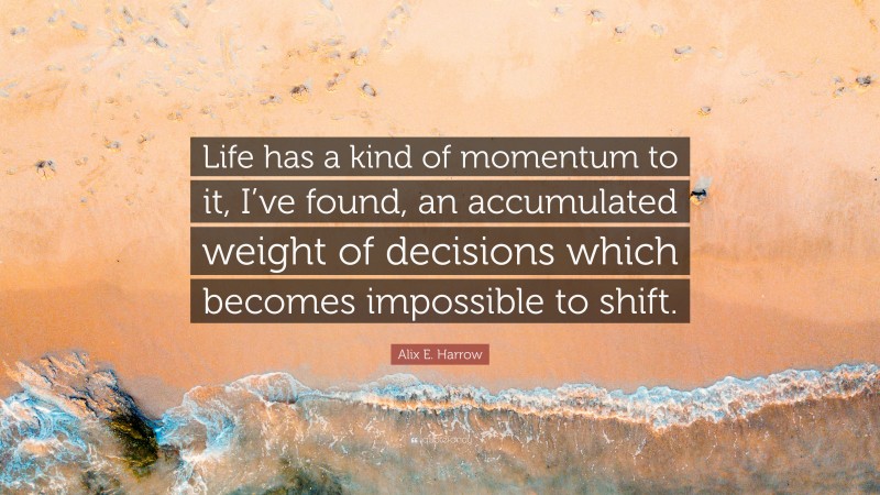 Alix E. Harrow Quote: “Life has a kind of momentum to it, I’ve found, an accumulated weight of decisions which becomes impossible to shift.”