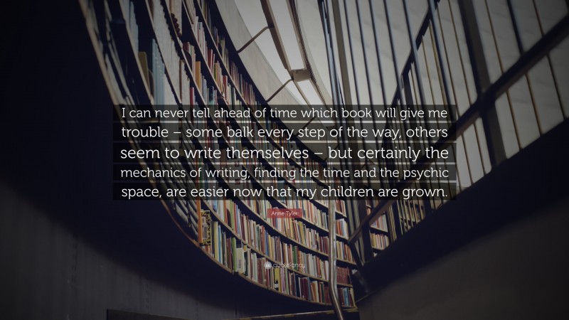Anne Tyler Quote: “I can never tell ahead of time which book will give me trouble – some balk every step of the way, others seem to write themselves – but certainly the mechanics of writing, finding the time and the psychic space, are easier now that my children are grown.”