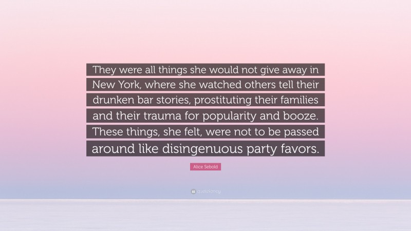 Alice Sebold Quote: “They were all things she would not give away in New York, where she watched others tell their drunken bar stories, prostituting their families and their trauma for popularity and booze. These things, she felt, were not to be passed around like disingenuous party favors.”