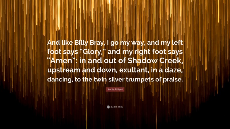 Annie Dillard Quote: “And like Billy Bray, I go my way, and my left foot says “Glory,” and my right foot says “Amen”: in and out of Shadow Creek, upstream and down, exultant, in a daze, dancing, to the twin silver trumpets of praise.”