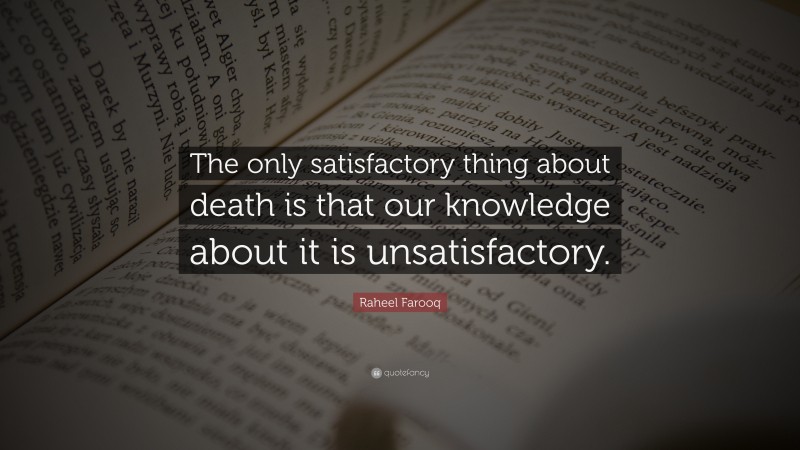 Raheel Farooq Quote: “The only satisfactory thing about death is that our knowledge about it is unsatisfactory.”