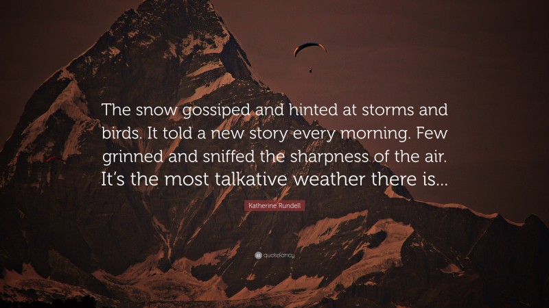 Katherine Rundell Quote: “The snow gossiped and hinted at storms and birds. It told a new story every morning. Few grinned and sniffed the sharpness of the air. It’s the most talkative weather there is...”