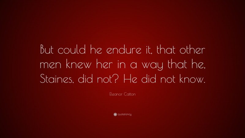 Eleanor Catton Quote: “But could he endure it, that other men knew her in a way that he, Staines, did not? He did not know.”