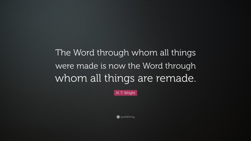 N. T. Wright Quote: “The Word through whom all things were made is now the Word through whom all things are remade.”