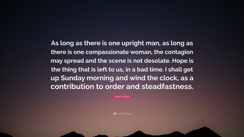 Shaun Usher Quote: “As long as there is one upright man, as long as there is one compassionate woman, the contagion may spread and the scene is not desolate. Hope is the thing that is left to us, in a bad time. I shall get up Sunday morning and wind the clock, as a contribution to order and steadfastness.”
