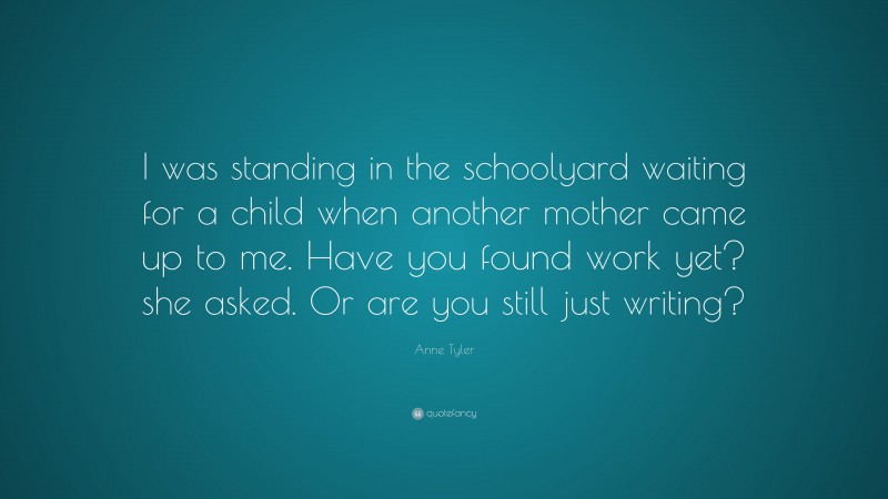 Anne Tyler Quote: “I was standing in the schoolyard waiting for a child when another mother came up to me. Have you found work yet? she asked. Or are you still just writing?”