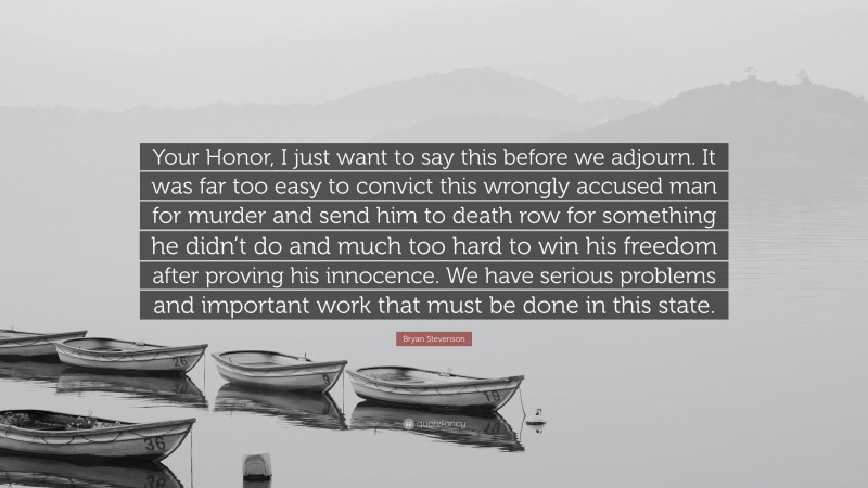 Bryan Stevenson Quote: “Your Honor, I just want to say this before we adjourn. It was far too easy to convict this wrongly accused man for murder and send him to death row for something he didn’t do and much too hard to win his freedom after proving his innocence. We have serious problems and important work that must be done in this state.”