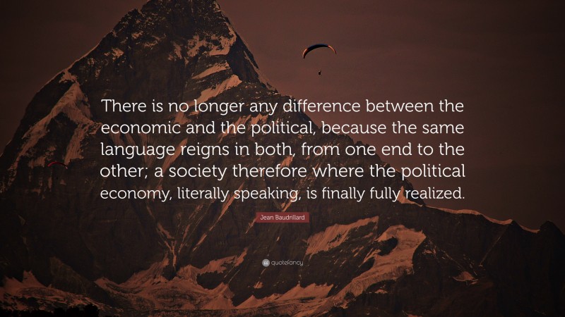 Jean Baudrillard Quote: “There is no longer any difference between the economic and the political, because the same language reigns in both, from one end to the other; a society therefore where the political economy, literally speaking, is finally fully realized.”