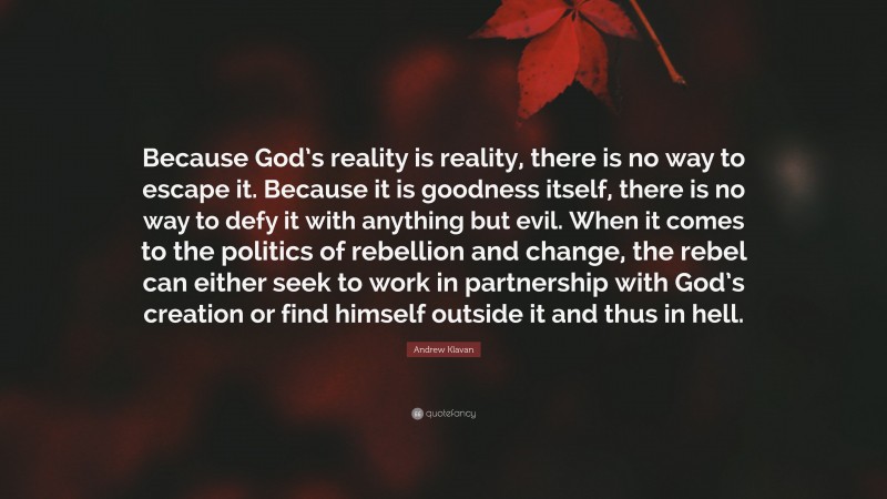 Andrew Klavan Quote: “Because God’s reality is reality, there is no way to escape it. Because it is goodness itself, there is no way to defy it with anything but evil. When it comes to the politics of rebellion and change, the rebel can either seek to work in partnership with God’s creation or find himself outside it and thus in hell.”