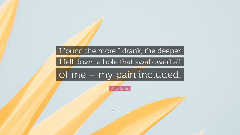 Amo Jones Quote: “I found the more I drank, the deeper I fell down a hole that swallowed all of me – my pain included.”