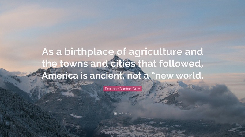 Roxanne Dunbar-Ortiz Quote: “As a birthplace of agriculture and the towns and cities that followed, America is ancient, not a “new world.”