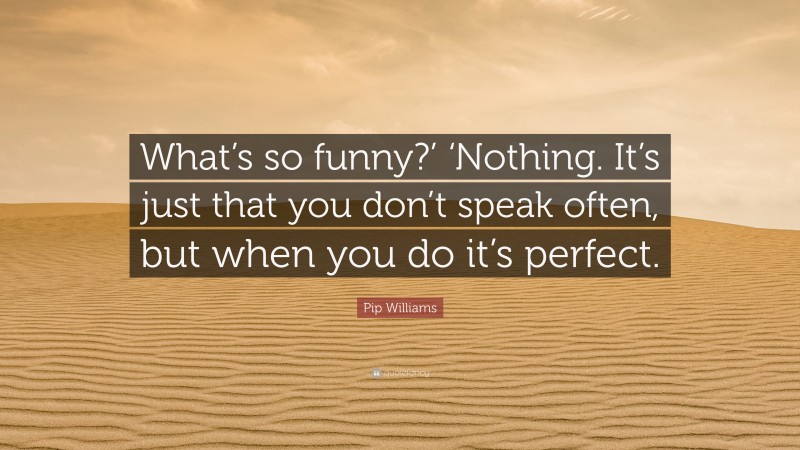 Pip Williams Quote: “What’s so funny?’ ‘Nothing. It’s just that you don’t speak often, but when you do it’s perfect.”