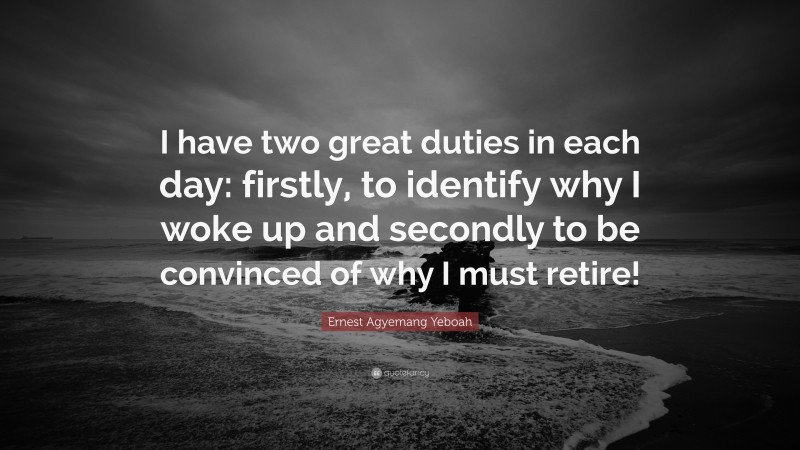 Ernest Agyemang Yeboah Quote: “I have two great duties in each day: firstly, to identify why I woke up and secondly to be convinced of why I must retire!”