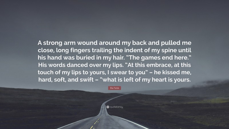 Ella Fields Quote: “A strong arm wound around my back and pulled me close, long fingers trailing the indent of my spine until his hand was buried in my hair. “The games end here.” His words danced over my lips. “At this embrace, at this touch of my lips to yours, I swear to you” – he kissed me, hard, soft, and swift – “what is left of my heart is yours.”