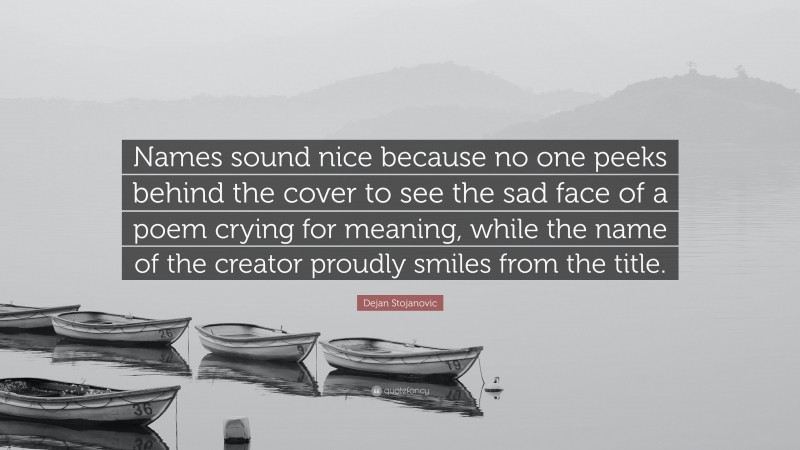 Dejan Stojanovic Quote: “Names sound nice because no one peeks behind the cover to see the sad face of a poem crying for meaning, while the name of the creator proudly smiles from the title.”