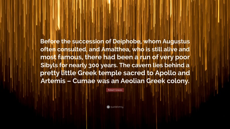 Robert Graves Quote: “Before the succession of Deiphobe, whom Augustus often consulted, and Amalthea, who is still alive and most famous, there had been a run of very poor Sibyls for nearly 300 years. The cavern lies behind a pretty little Greek temple sacred to Apollo and Artemis – Cumae was an Aeolian Greek colony.”