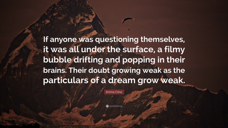 Emma Cline Quote: “If anyone was questioning themselves, it was all under the surface, a filmy bubble drifting and popping in their brains. Their doubt growing weak as the particulars of a dream grow weak.”