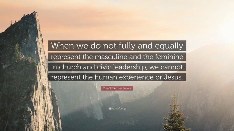 Tina Schermer Sellers Quote: “When we do not fully and equally represent the masculine and the feminine in church and civic leadership, we cannot represent the human experience or Jesus.”