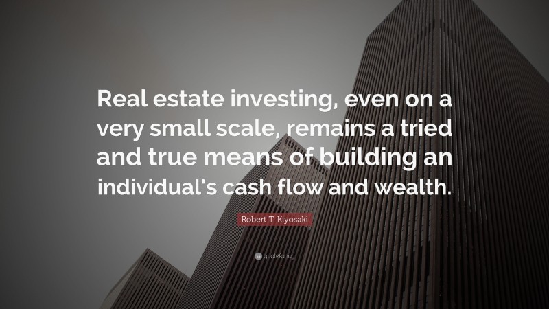 Robert T. Kiyosaki Quote: “Real estate investing, even on a very small scale, remains a tried and true means of building an individual’s cash flow and wealth.”