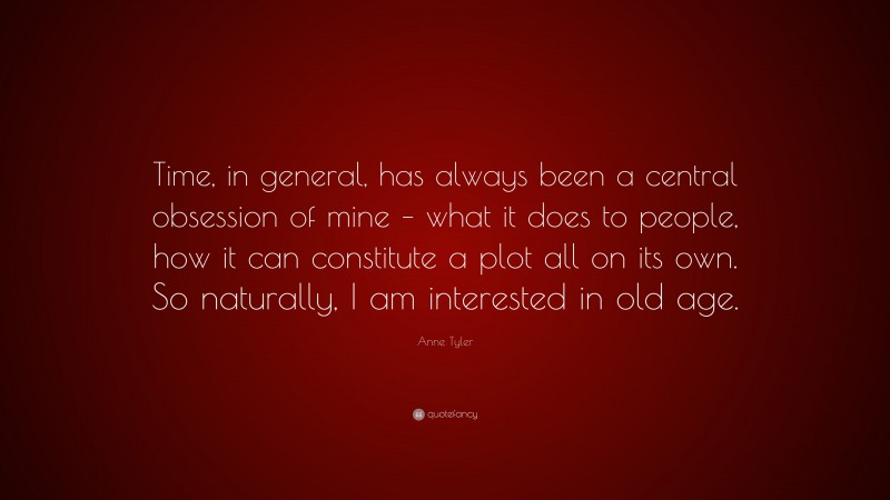 Anne Tyler Quote: “Time, in general, has always been a central obsession of mine – what it does to people, how it can constitute a plot all on its own. So naturally, I am interested in old age.”