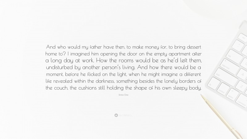 Emma Cline Quote: “And who would my father have then, to make money for, to bring dessert home to? I imagined him opening the door on the empty apartment after a long day at work. How the rooms would be as he’d left them, undisturbed by another person’s living. And how there would be a moment, before he flicked on the light, when he might imagine a different life revealed within the darkness, something besides the lonely borders of the couch, the cushions still holding the shape of his own sleepy body.”