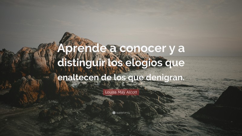Louisa May Alcott Quote: “Aprende a conocer y a distinguir los elogios que enaltecen de los que denigran.”
